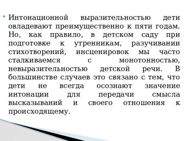 Интонационной выразительностью дети овладевают преимущественно к пяти годам. Но, как правило, в детском саду при подготовке к утренникам, разучивании стихотворений, инсценировок мы часто сталкиваемся с монотонностью, невыразительностью детской речи. В большинстве случаев это связано с тем, что дети не всегда осознают значение интонации для передачи смысла высказываний и своего отношения к происходящему.