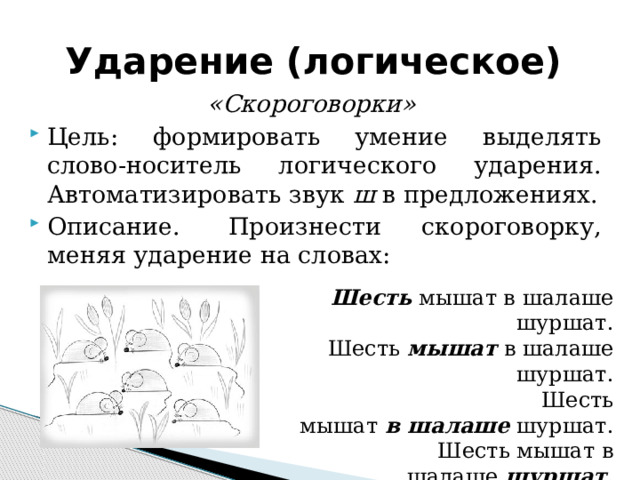 Ударение (логическое) «Скороговорки» Цель: формировать умение выделять слово-носитель логического ударения. Автоматизировать звук  ш  в предложениях. Описание.  Произнести скороговорку, меняя ударение на словах: Шесть  мышат в шалаше шуршат. Шесть  мышат  в шалаше шуршат. Шесть мышат   в   шалаше  шуршат. Шесть мышат в шалаше  шуршат .