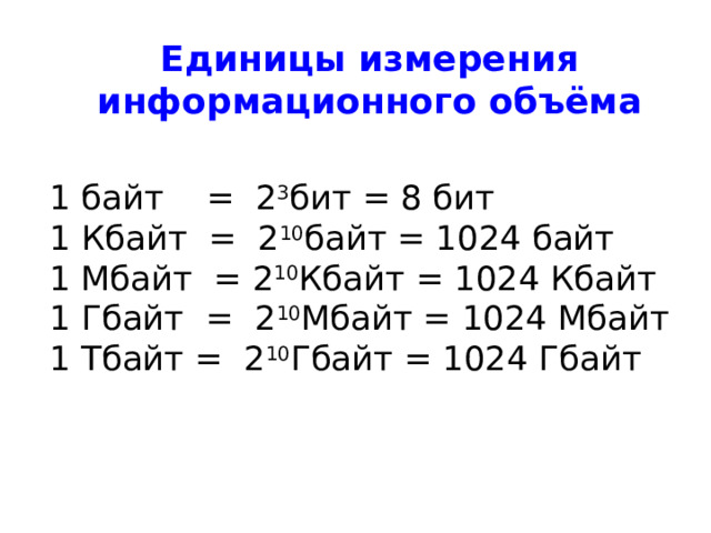 Единицы измерения информационного объёма 1 байт = 2 3 бит = 8 бит 1 Кбайт = 2 10 байт = 1024 байт 1 Мбайт = 2 10 Кбайт = 1024 Кбайт 1 Гбайт = 2 10 Мбайт = 1024 Мбайт 1 Тбайт = 2 10 Гбайт = 1024 Гбайт