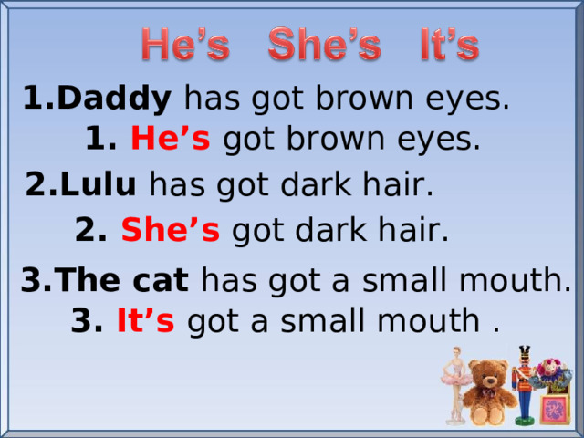 1.Daddy has got brown eyes. 1. He’s  got brown eyes. 2.Lulu has got dark hair. 2. She’s  got dark hair. 3.The cat has got a small mouth. 3. It’s got a small mouth .