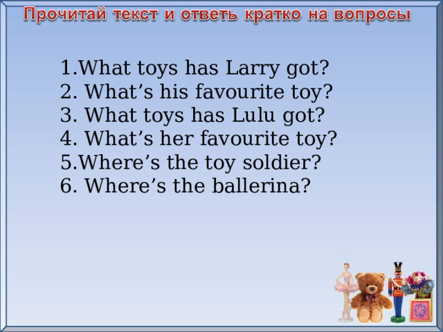 1.What toys has Larry got? 2. What’s his favourite toy? 3. What toys has Lulu got? 4. What’s her favourite toy? 5.Where’s the toy soldier? 6. Where ’ s the ballerina ?