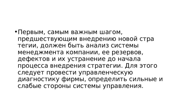 Первым, самым важным шагом, предшествующим внедрению новой стра­тегии, должен быть анализ системы менеджмента компании, ее резервов, дефектов и их устранение до начала процесса внедрения стратегии. Для это­го следует провести управленческую диагностику фирмы, определить силь­ные и слабые стороны системы управления.