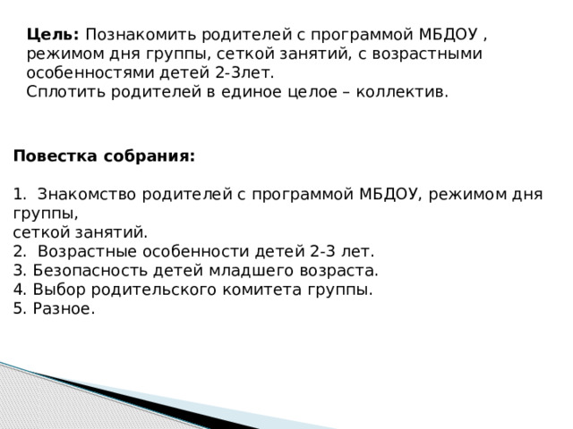 Цель: Познакомить родителей с программой МБДОУ , режимом дня группы, сеткой занятий, с возрастными особенностями детей 2-3лет. Сплотить родителей в единое целое – коллектив. Повестка собрания:  1. Знакомство родителей с программой МБДОУ, режимом дня группы, сеткой занятий. 2. Возрастные особенности детей 2-3 лет. 3. Безопасность детей младшего возраста. 4. Выбор родительского комитета группы. 5. Разное.