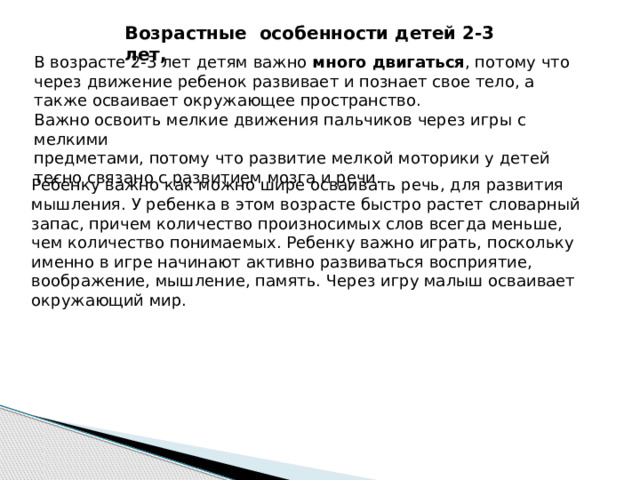 Возрастные особенности детей 2-3 лет, В возрасте 2-3 лет детям важно много двигаться , потому что через движение ребенок развивает и познает свое тело, а также осваивает окружающее пространство. Важно освоить мелкие движения пальчиков через игры с мелкими предметами, потому что развитие мелкой моторики у детей тесно связано с развитием мозга и речи. Ребенку важно как можно шире осваивать речь, для развития мышления. У ребенка в этом возрасте быстро растет словарный запас, причем количество произносимых слов всегда меньше, чем количество понимаемых. Ребенку важно играть, поскольку именно в игре начинают активно развиваться восприятие, воображение, мышление, память. Через игру малыш осваивает окружающий мир.