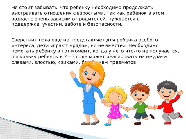 Не стоит забывать, что ребенку необходимо продолжать выстраивать отношения с взрослыми, так как ребенок в этом возрасте очень зависим от родителей, нуждается в поддержке, участии, заботе и безопасности. Сверстник пока еще не представляет для ребенка особого интереса, дети играют «рядом, но не вместе». Необходимо помогать ребенку в тот момент, когда у него что-то не получается, поскольку ребенок в 2—3 года может реагировать на неудачи слезами, злостью, криками, бросанием предметов.