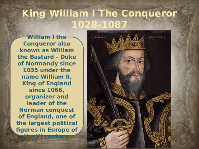 King William I The Conqueror  1028-1087 William I the Conqueror also known as William the Bastard - Duke of Normandy since 1035 under the name William II, King of England since 1066, organizer and leader of the Norman conquest of England, one of the largest political figures in Europe of the XI century.