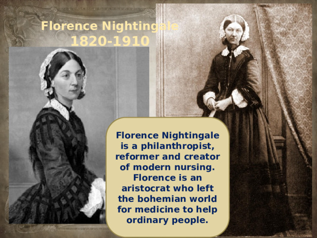 Florence Nightingale  1820-1910 Florence Nightingale is a philanthropist, reformer and creator of modern nursing. Florence is an aristocrat who left the bohemian world for medicine to help ordinary people.