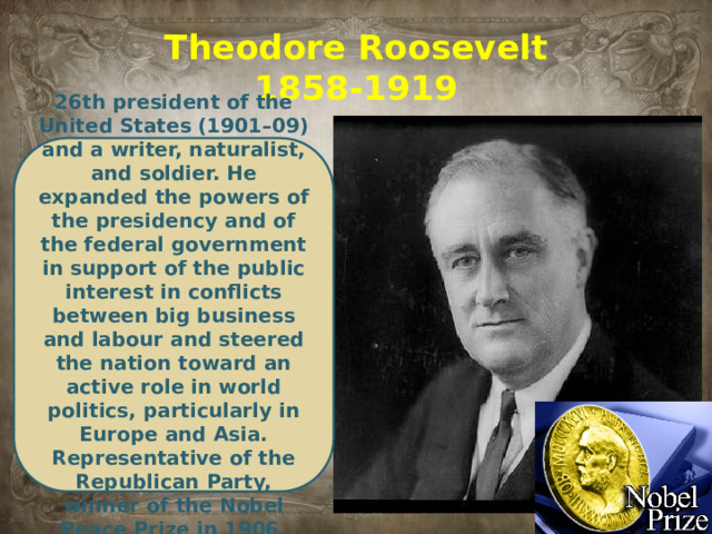 Theodore Roosevelt  1858-1919 26th president of the United States (1901–09) and a writer, naturalist, and soldier. He expanded the powers of the presidency and of the federal government in support of the public interest in conflicts between big business and labour and steered the nation toward an active role in world politics, particularly in Europe and Asia. Representative of the Republican Party, winner of the Nobel Peace Prize in 1906.