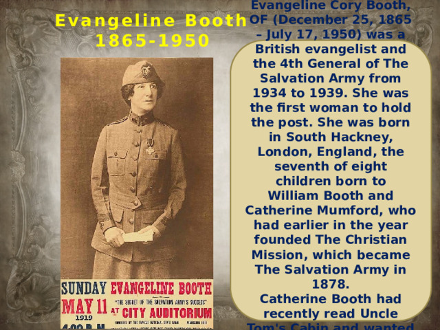 Evangeline Booth  1865-1950 Evangeline Cory Booth, OF (December 25, 1865 – July 17, 1950) was a British evangelist and the 4th General of The Salvation Army from 1934 to 1939. She was the first woman to hold the post. She was born in South Hackney, London, England, the seventh of eight children born to William Booth and Catherine Mumford, who had earlier in the year founded The Christian Mission, which became The Salvation Army in 1878. Catherine Booth had recently read Uncle Tom's Cabin and wanted to name her baby 'Evangeline...  