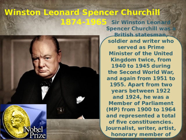 Winston Leonard Spencer Churchill  1874-1965  Sir Winston Leonard Spencer Churchill was a British statesman, soldier and writer who served as Prime Minister of the United Kingdom twice, from 1940 to 1945 during the Second World War, and again from 1951 to 1955. Apart from two years between 1922 and 1924, he was a Member of Parliament (MP) from 1900 to 1964 and represented a total of five constituencies. Journalist, writer, artist, honorary member of the British Academy, winner of the Nobel Prize in Literature.
