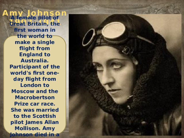 Amy Johnson  1903-1941 A female pilot of Great Britain, the first woman in the world to make a single flight from England to Australia. Participant of the world's first one-day flight from London to Moscow and the Macrobertson Prize car race. She was married to the Scottish pilot James Allan Mollison. Amy Johnson died in a plane crash during World War II.