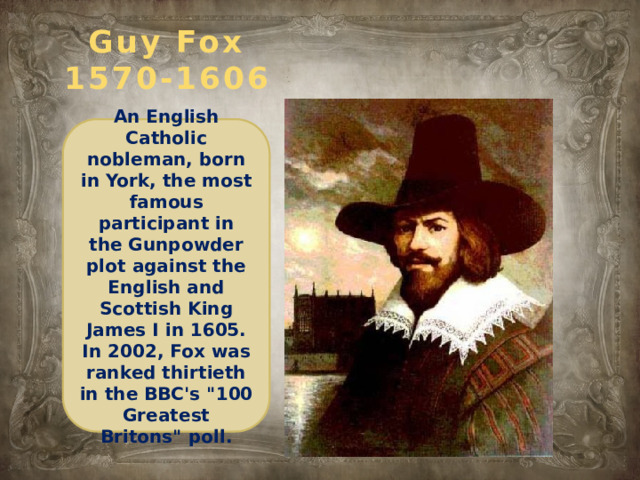 Guy Fox  1570-1606 An English Catholic nobleman, born in York, the most famous participant in the Gunpowder plot against the English and Scottish King James I in 1605. In 2002, Fox was ranked thirtieth in the BBC's 