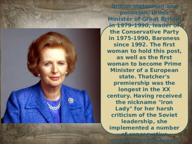 British statesman and politician. Prime Minister of Great Britain in 1979-1990, leader of the Conservative Party in 1975-1990, Baroness since 1992. The first woman to hold this post, as well as the first woman to become Prime Minister of a European state. Thatcher's premiership was the longest in the XX century. Having received the nickname 