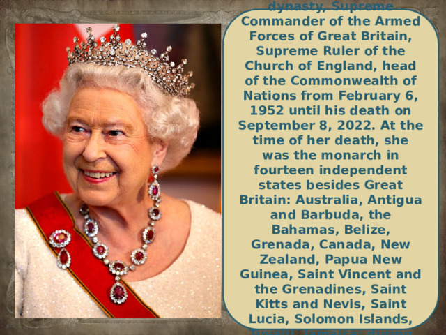 Queen of Great Britain and Northern Ireland and the Commonwealth. Realms from the Windsor dynasty, Supreme Commander of the Armed Forces of Great Britain, Supreme Ruler of the Church of England, head of the Commonwealth of Nations from February 6, 1952 until his death on September 8, 2022. At the time of her death, she was the monarch in fourteen independent states besides Great Britain: Australia, Antigua and Barbuda, the Bahamas, Belize, Grenada, Canada, New Zealand, Papua New Guinea, Saint Vincent and the Grenadines, Saint Kitts and Nevis, Saint Lucia, Solomon Islands, Tuvalu, Jamaica; during her life, she was the queen of 17 other states, which subsequently abandoned the monarchy.