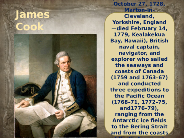 James Cook 1728-1779 James Cook, (born October 27, 1728, Marton-in-Cleveland, Yorkshire, England—died February 14, 1779, Kealakekua Bay, Hawaii), British naval captain, navigator, and explorer who sailed the seaways and coasts of Canada (1759 and 1763–67) and conducted three expeditions to the Pacific Ocean (1768–71, 1772–75, and1776–79), ranging from the Antarctic ice fields to the Bering Strait and from the coasts of North America to Australia and New Zealand.