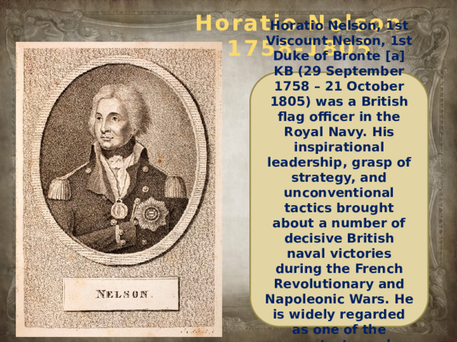 Horatio Nelson  1758-1805 Horatio Nelson, 1st Viscount Nelson, 1st Duke of Bronte [a] KB (29 September 1758 – 21 October 1805) was a British flag officer in the Royal Navy. His inspirational leadership, grasp of strategy, and unconventional tactics brought about a number of decisive British naval victories during the French Revolutionary and Napoleonic Wars. He is widely regarded as one of the greatest naval commanders in history.