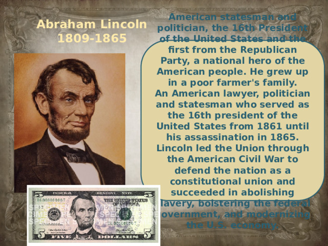 Abraham Lincoln  1809-1865 American statesman and politician, the 16th President of the United States and the first from the Republican Party, a national hero of the American people. He grew up in a poor farmer's family. An American lawyer, politician and statesman who served as the 16th president of the United States from 1861 until his assassination in 1865. Lincoln led the Union through the American Civil War to defend the nation as a constitutional union and succeeded in abolishing slavery, bolstering the federal government, and modernizing the U.S. economy.