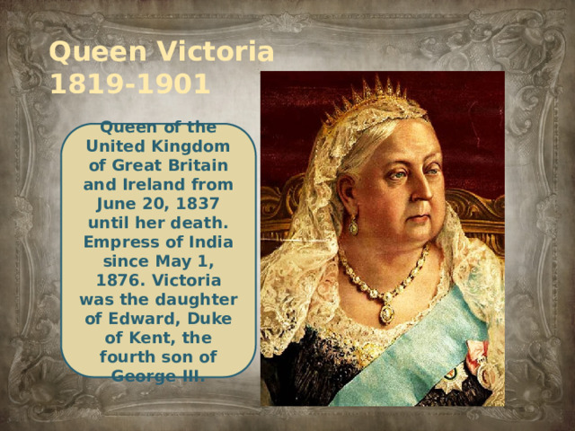 Queen Victoria  1819-1901 Queen of the United Kingdom of Great Britain and Ireland from June 20, 1837 until her death. Empress of India since May 1, 1876. Victoria was the daughter of Edward, Duke of Kent, the fourth son of George III.