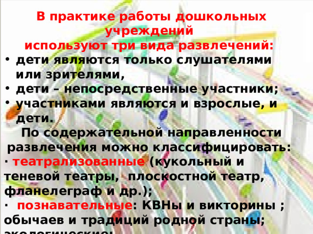 В практике работы дошкольных учреждений используют три вида развлечений: дети являются только слушателями или зрителями, дети – непосредственные участники; участниками являются и взрослые, и дети. По содержательной направленности развлечения можно классифицировать: · театрализованные (кукольный и теневой театры, плоскостной театр, фланелеграф и др.); · познавательные : КВНы и викторины ; обычаев и традиций родной страны; экологические; · спортивные : спортивные игры, аттракционы, подвижные игры, соревнования и эстафеты; · музыкально – литературные концерты .