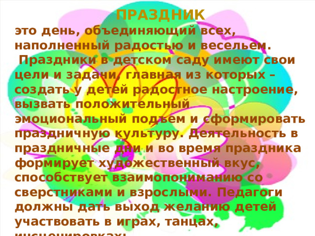 Праздник это день, объединяющий всех, наполненный радостью и весельем.  Праздники в детском саду имеют свои цели и задачи, главная из которых – создать у детей радостное настроение, вызвать положительный эмоциональный подъем и сформировать праздничную культуру. Деятельность в праздничные дни и во время праздника формирует художественный вкус, способствует взаимопониманию со сверстниками и взрослыми. Педагоги должны дать выход желанию детей участвовать в играх, танцах, инсценировках; принимать активное участие в оформлении зала, группы и других помещений детского сада. 1