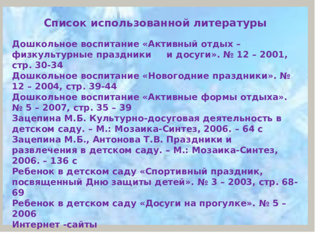 Список использованной литературы Дошкольное воспитание «Активный отдых – физкультурные праздники и досуги». № 12 – 2001, стр. 30-34 Дошкольное воспитание «Новогодние праздники». № 12 – 2004, стр. 39-44 Дошкольное воспитание «Активные формы отдыха». № 5 – 2007, стр. 35 – 39 Зацепина М.Б. Культурно-досуговая деятельность в детском саду. – М.: Мозаика-Синтез, 2006. – 64 с Зацепина М.Б., Антонова Т.В. Праздники и развлечения в детском саду. – М.: Мозаика-Синтез, 2006. – 136 с Ребенок в детском саду «Спортивный праздник, посвященный Дню защиты детей». № 3 – 2003, стр. 68-69 Ребенок в детском саду «Досуги на прогулке». № 5 – 2006 Интернет -сайты 1