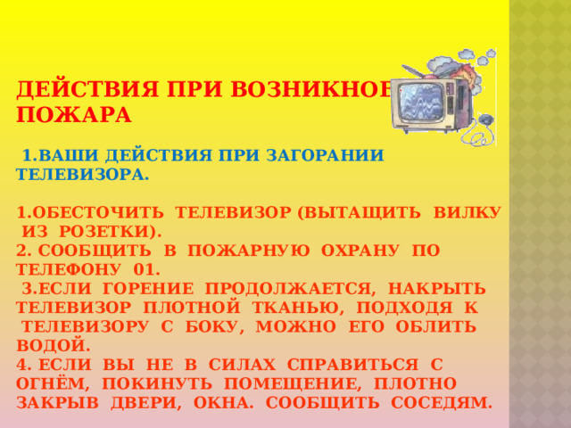 Действия при возникновении пожара    1.ваши действия при загорании телевизора.    1.Обесточить телевизор (вытащить вилку из розетки).  2. Сообщить в пожарную охрану по телефону 01.  3.Если горение продолжается, накрыть телевизор плотной тканью, подходя к телевизору с боку, можно его облить водой.  4. Если вы не в силах справиться с огнём, покинуть помещение, плотно закрыв двери, окна. Сообщить соседям.