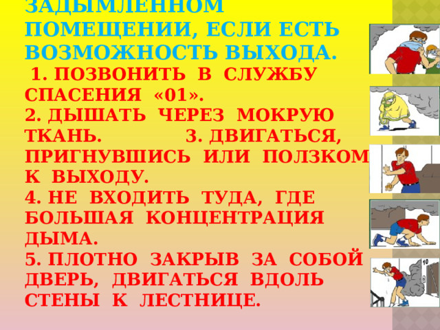 2.Ваши действия в задымленном помещении, если есть возможность выхода.   1. Позвонить в службу спасения «01».  2. Дышать через мокрую ткань. 3. Двигаться, пригнувшись или ползком к выходу.  4. Не входить туда, где большая концентрация дыма.  5. Плотно закрыв за собой дверь, двигаться вдоль стены к лестнице.