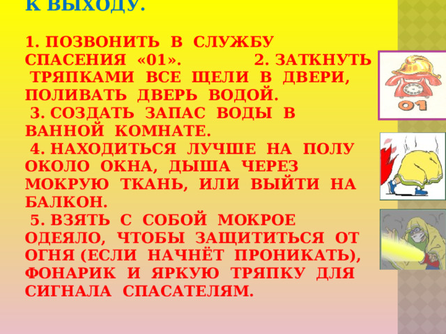 3. Ваши  действия в случае, когда огонь отрезает путь к выходу.     1. Позвонить в службу спасения «01». 2. Заткнуть тряпками все щели в двери, поливать дверь водой.  3. Создать запас воды в ванной комнате.  4. Находиться лучше на полу около окна, дыша через мокрую ткань, или выйти на балкон.  5. Взять с собой мокрое одеяло, чтобы защититься от огня (если начнёт проникать), фонарик и яркую тряпку для сигнала спасателям.