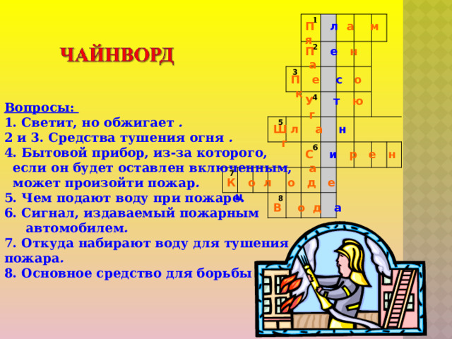           1 2 3 7 5 4   6 8     П л а м я П е н а П е с о к У т ю г Вопросы: 1. Светит, но обжигает . 2 и 3. Средства тушения огня . 4. Бытовой прибор, из-за которого,  если он будет оставлен включенным,  может произойти пожар . 5. Чем подают воду при пожаре . 6. Сигнал, издаваемый пожарным  автомобилем . 7. Откуда набирают воду для тушения пожара . 8. Основное средство для борьбы с огнем . Ш л а н г С и р е н а К о л о д е ц В о д а