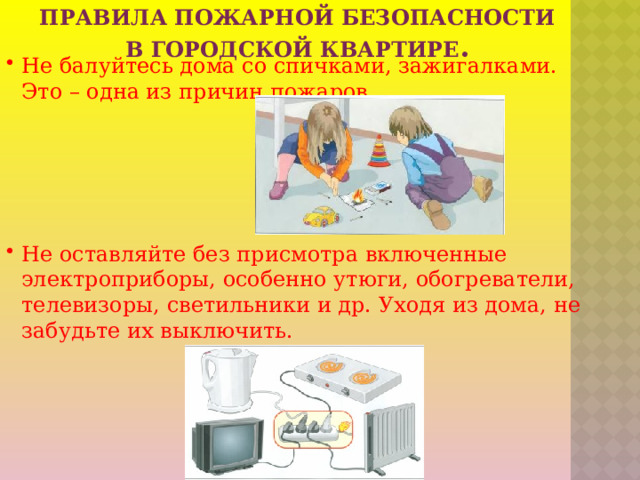 Не балуйтесь дома со спичками, зажигалками. Это – одна из причин пожаров. Не оставляйте без присмотра включенные электроприборы, особенно утюги, обогреватели, телевизоры, светильники и др. Уходя из дома, не забудьте их выключить.