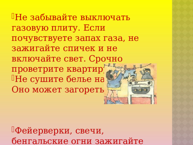 Не забывайте выключать газовую плиту. Если почувствуете запах газа, не зажигайте спичек и не включайте свет. Срочно проветрите квартиру. Не сушите белье над плитой. Оно может загореться. Фейерверки, свечи, бенгальские огни зажигайте подальше от елки, лучше вообще вне дома.