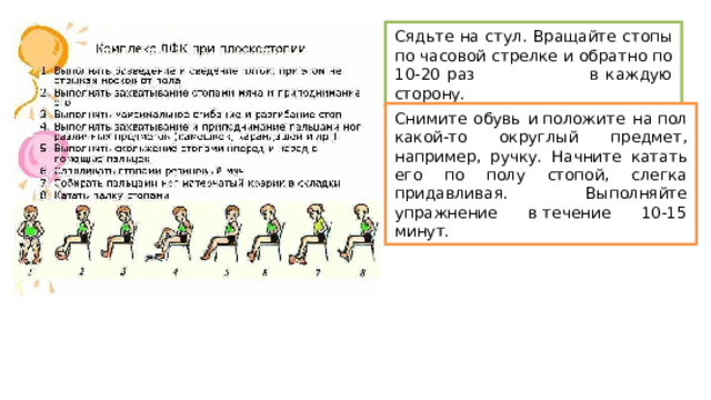 Сядьте на стул. Вращайте стопы по часовой стрелке и обратно по 10-20 раз в каждую сторону.  Снимите обувь и положите на пол какой-то округлый предмет, например, ручку. Начните катать его по полу стопой, слегка придавливая. Выполняйте упражнение в течение 10-15 минут.