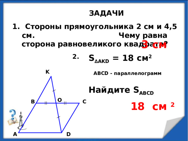 ЗАДАЧИ 1. Стороны прямоугольника 2 см и 4,5 см. Чему равна сторона равновеликого квадрата? 3 см S ∆AKD = 18 см 2  ABCD - параллелограмм Найдите S ABCD 2. K O В С 18 см  2  А D