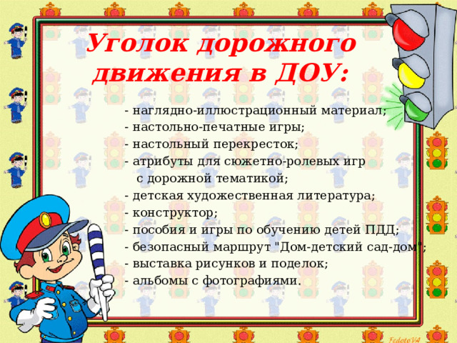 Уголок дорожного движения в ДОУ: - наглядно-иллюстрационный материал; - настольно-печатные игры; - настольный перекресток; - атрибуты для сюжетно-ролевых игр  с дорожной тематикой; - детская художественная литература; - конструктор; - пособия и игры по обучению детей ПДД; - безопасный маршрут 