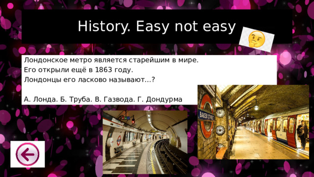 History. Easy not easy Лондонское метро является старейшим в мире. Его открыли ещё в 1863 году. Лондонцы его ласково называют…? А. Лонда. Б. Труба. В. Газвода. Г. Дондурма