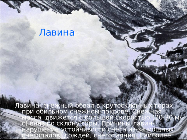Лавина Лавина- снежный обвал в крутосклонных горах при обильном снежном покрове. Снежная масса, движется с большой скоростью (20-30 м/с) вниз по склону горы. Причины лавин- нарушение устойчивости снега из-за мощных снегопадов, дождей, снеготаяния. Наиболее часты лавины на Кавказе, в Хибинах, на Сахалине .