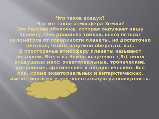 Что такое воздух?  Что же такое атмосфера Земли?  Это газовая оболочка, которая окружает нашу планету. Она довольно тонкая, всего пятьсот километров от поверхности планеты, но достаточно плотная, чтобы надёжно оберегать нас.  В просторечье атмосферу планеты называют воздухом. Всего на Земле выделяют \(5\) типов воздушных масс: экваториальные, тропические, умеренные, арктические и антарктические. Все они, кроме экваториальных и антарктических, имеют морскую и континентальную разновидность.