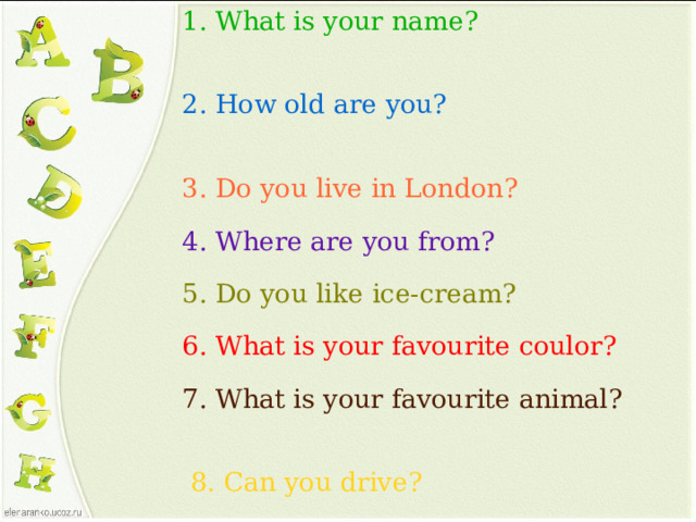 1. What is your name? 2. How old are you?   3. Do you live in London?  4. Where are you from? 5. Do you like ice-cream?  6. What is your favourite coulor? 7. What is your favourite animal?   8. Can you drive?   9. Are you a pupil?  10. How are you today?