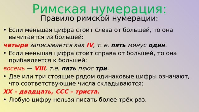 Римская нумерация: Правило римской нумерации: Если меньшая цифра стоит слева от большей, то она вычитается из большей: четыре  записывается как  IV , т. е. пять минус  один . Если меньшая цифра стоит справа от большей, то она прибавляется к большей: восемь  —  VIII , т.е. пять плюс три . Две или три стоящие рядом одинаковые цифры означают, что соответствующие числа складываются: XX – двадцать, CCC – триста. Любую цифру нельзя писать более трёх раз.