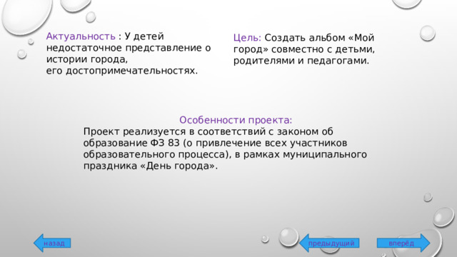 Актуальность :  У детей недостаточное представление о истории города, его достопримечательностях. Цель: Создать альбом «Мой город» совместно с детьми, родителями и педагогами. Особенности проекта: Проект реализуется в соответствий с законом об образование ФЗ 83 (о привлечение всех участников образовательного процесса), в рамках муниципального праздника «День города». вперёд предыдущий назад