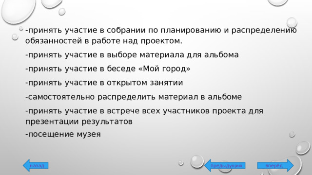 -принять участие в собрании по планированию и распределению обязанностей в работе над проектом. -принять участие в выборе материала для альбома -принять участие в беседе «Мой город» -принять участие в открытом занятии -самостоятельно распределить материал в альбоме -принять участие в встрече всех участников проекта для презентации результатов -посещение музея вперёд предыдущий назад