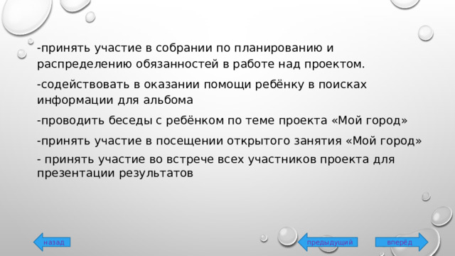 -принять участие в собрании по планированию и распределению обязанностей в работе над проектом. -содействовать в оказании помощи ребёнку в поисках информации для альбома -проводить беседы с ребёнком по теме проекта «Мой город» -принять участие в посещении открытого занятия «Мой город» - принять участие во встрече всех участников проекта для презентации результатов вперёд предыдущий назад