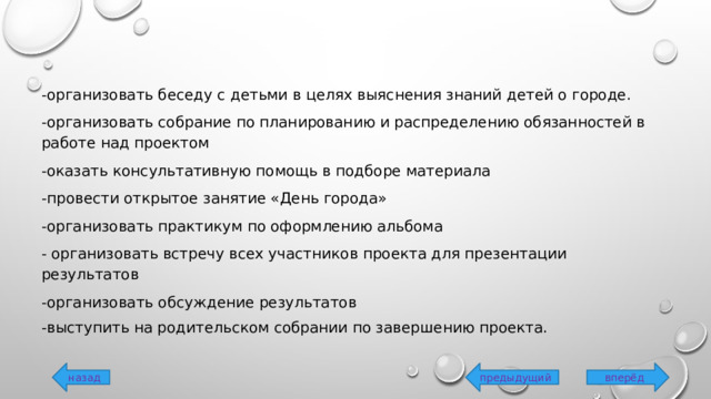 -организовать беседу с детьми в целях выяснения знаний детей о городе. -организовать собрание по планированию и распределению обязанностей в работе над проектом -оказать консультативную помощь в подборе материала -провести открытое занятие «День города» -организовать практикум по оформлению альбома - организовать встречу всех участников проекта для презентации результатов -организовать обсуждение результатов -выступить на родительском собрании по завершению проекта. вперёд предыдущий назад