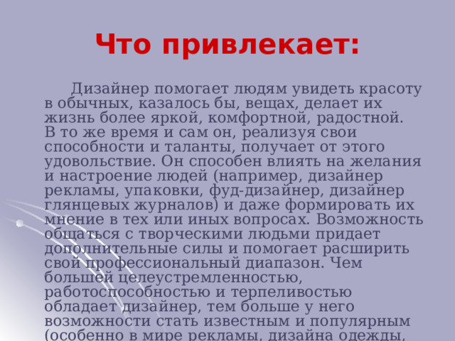 Что привлекает:  Дизайнер помогает людям увидеть красоту в обычных, казалось бы, вещах, делает их жизнь более яркой, комфортной, радостной. В то же время и сам он, реализуя свои способности и таланты, получает от этого удовольствие. Он способен влиять на желания и настроение людей (например, дизайнер рекламы, упаковки, фуд-дизайнер, дизайнер глянцевых журналов) и даже формировать их мнение в тех или иных вопросах. Возможность общаться с творческими людьми придает дополнительные силы и помогает расширить свой профессиональный диапазон. Чем большей целеустремленностью, работоспособностью и терпеливостью обладает дизайнер, тем больше у него возможности стать известным и популярным (особенно в мире рекламы, дизайна одежды, мебели).