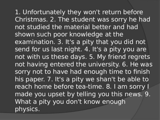 1. Unfortunately they won't return before Christmas. 2. The student was sorry he had not studied the material better and had shown such poor knowledge at the examination. 3. It's a pity that you did not send for us last night. 4. It's a pity you are not with us these days. 5. My friend regrets not having entered the university. 6. He was sorry not to have had enough time to finish his paper. 7. It's a pity we shan't be able to reach home before tea-time. 8. I am sorry I made you upset by telling you this news. 9. What a pity you don't know enough physics.