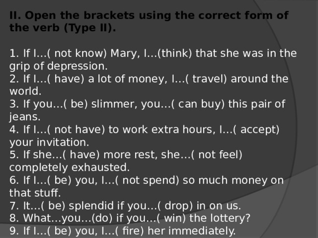 II. Open the brackets using the correct form of the verb (Type II). 1. If I…( not know) Mary, I…(think) that she was in the grip of depression. 2. If I…( have) a lot of money, I…( travel) around the world. 3. If you…( be) slimmer, you…( can buy) this pair of jeans. 4. If I…( not have) to work extra hours, I…( accept) your invitation. 5. If she…( have) more rest, she…( not feel) completely exhausted. 6. If I…( be) you, I…( not spend) so much money on that stuff. 7. It…( be) splendid if you…( drop) in on us. 8. What…you…(do) if you…( win) the lottery? 9. If I…( be) you, I…( fire) her immediately. 10. She…( can achieve) more in life if she…( not be) so lazy.