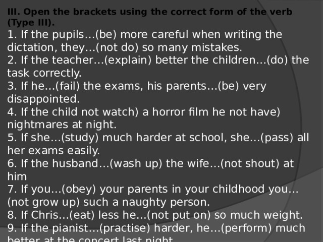 III. Open the brackets using the correct form of the verb (Type III). 1. If the pupils…(be) more careful when writing the dictation, they…(not do) so many mistakes. 2. If the teacher…(explain) better the children…(do) the task correctly. 3. If he…(fail) the exams, his parents…(be) very disappointed. 4. If the child not watch) a horror film he not have) nightmares at night. 5. If she…(study) much harder at school, she…(pass) all her exams easily. 6. If the husband…(wash up) the wife…(not shout) at him 7. If you…(obey) your parents in your childhood you…(not grow up) such a naughty person. 8. If Chris…(eat) less he…(not put on) so much weight. 9. If the pianist…(practise) harder, he…(perform) much better at the concert last night. 10. If you…(know) that earlier,…you…(do) anything to help them?