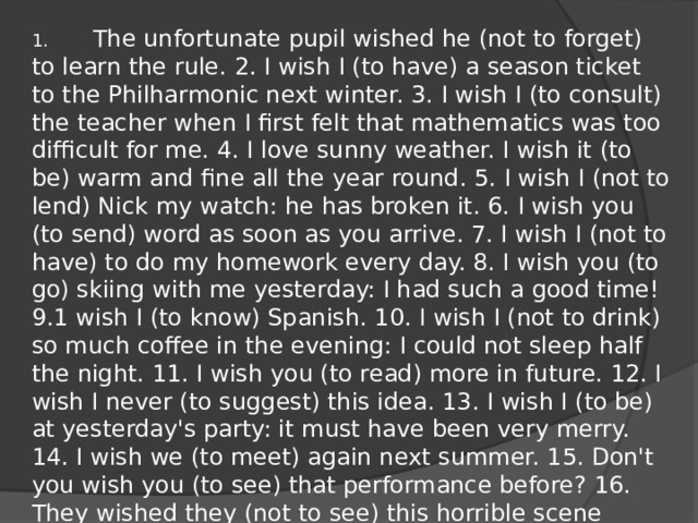 1.        The unfortunate pupil wished he (not to forget) to learn the rule. 2. I wish I (to have) a season ticket to the Philharmonic next winter. 3. I wish I (to consult) the teacher when I first felt that mathematics was too difficult for me. 4. I love sunny weather. I wish it (to be) warm and fine all the year round. 5. I wish I (not to lend) Nick my watch: he has broken it. 6. I wish you (to send) word as soon as you arrive. 7. I wish I (not to have) to do my homework every day. 8. I wish you (to go) skiing with me yesterday: I had such a good time! 9.1 wish I (to know) Spanish. 10. I wish I (not to drink) so much coffee in the evening: I could not sleep half the night. 11. I wish you (to read) more in future. 12. I wish I never (to suggest) this idea. 13. I wish I (to be) at yesterday's party: it must have been very merry. 14. I wish we (to meet) again next summer. 15. Don't you wish you (to see) that performance before? 16. They wished they (not to see) this horrible scene again.