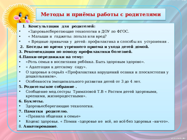 Методы и приёмы работы с родителями  1 . Консультации для родителей:  «Здоровьесберегающие технологии в ДОУ по ФГОС.  « Малыши и гаджеты: польза или вред?  « Вредные привычки у детей: профилактика и способы их устранения .  2. Беседы во время утреннего приема и ухода детей домой. 3. Рекомендации по поводу профилактики болезней. 4.Папки-передвижки на тему: «Роль семьи в воспитании ребёнка. Быть здоровым здорово». « Адаптация к детскому саду». О здоровье в серьёз «Профилактика нарушений осанки и плоскостопия у дошкольников». Особенности эмоционального развития детей от 3 до 4 лет. 5. Родительское собрание . Сообщение мед.сестры Тримазовой Т.В « Растим детей здоровыми, крепкими, жизнерадостными». 6. Буклеты. Здоровьесберегающие технологии. 7. Памятки родителю. «Правила общения в семье» Кодекс здоровья. « Помни –здоровье не всё, но всё без здоровья –ничто». 8. Анкетирование .