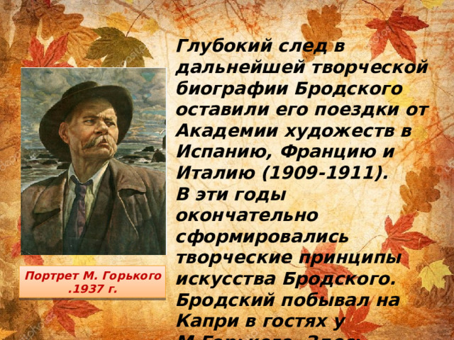 Глубокий след в дальнейшей творческой биографии Бродского оставили его поездки от Академии художеств в Испанию, Францию и Италию (1909-1911). В эти годы окончательно сформировались творческие принципы искусства Бродского. Бродский побывал на Капри в гостях у М.Горького. Здесь художник выполнил портрет хозяина. Портрет М. Горького .1937 г.